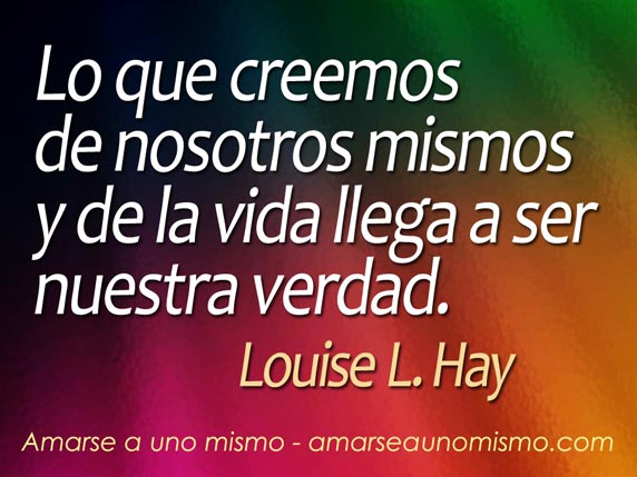 Lo que creemos de nosotros mismos y de la vida llega a ser nuestra verdad. (Louise L. Hay)