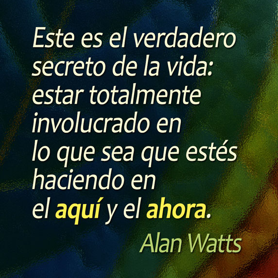 Este es el verdadero secreto de la vida: estar totalmente involucrado en lo que sea que estés haciendo en el aquí y el ahora. (Alan Watts)