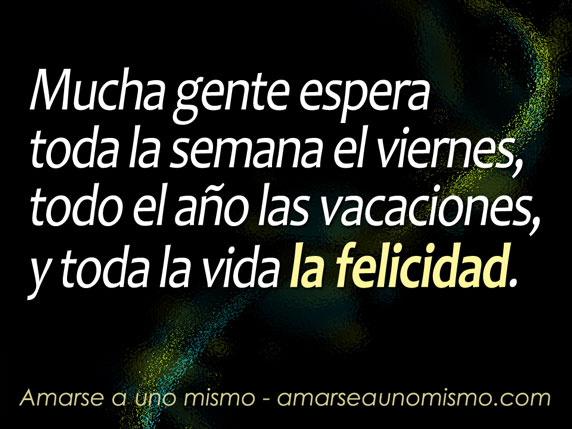 Mucha gente espera toda la semana el viernes, todo el año las vacaciones, y toda la vida la felicidad.