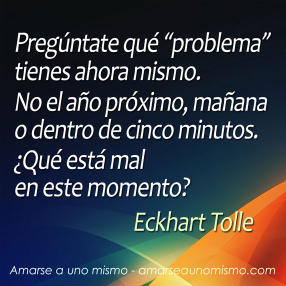 Pregúntate qué 'problema' tienes ahora mismo. No el año próximo, mañana o dentro de cinco minutos. ¿Qué está mal en este momento? (Eckhart Tolle)