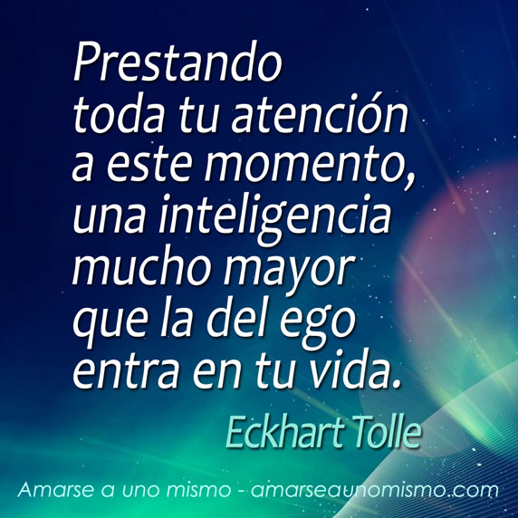 Prestando toda tu atención a este momento, una inteligencia mucho mayor que la del ego entra en tu vida (Eckhart Tolle)